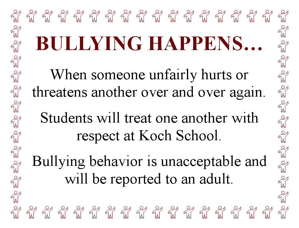 Text Box: BULLYING HAPPENS

When someone unfairly hurts or 
threatens another over and over again.

Students will treat one another with 
respect at Koch School.

Bullying behavior is unacceptable and 
will be reported to an adult.
