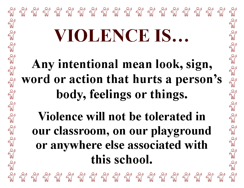 Text Box: VIOLENCE IS

Any intentional mean look, sign, word or action that hurts a persons body, feelings or things.

Violence will not be tolerated in 
our classroom, on our playground 
or anywhere else associated with 
this school.
