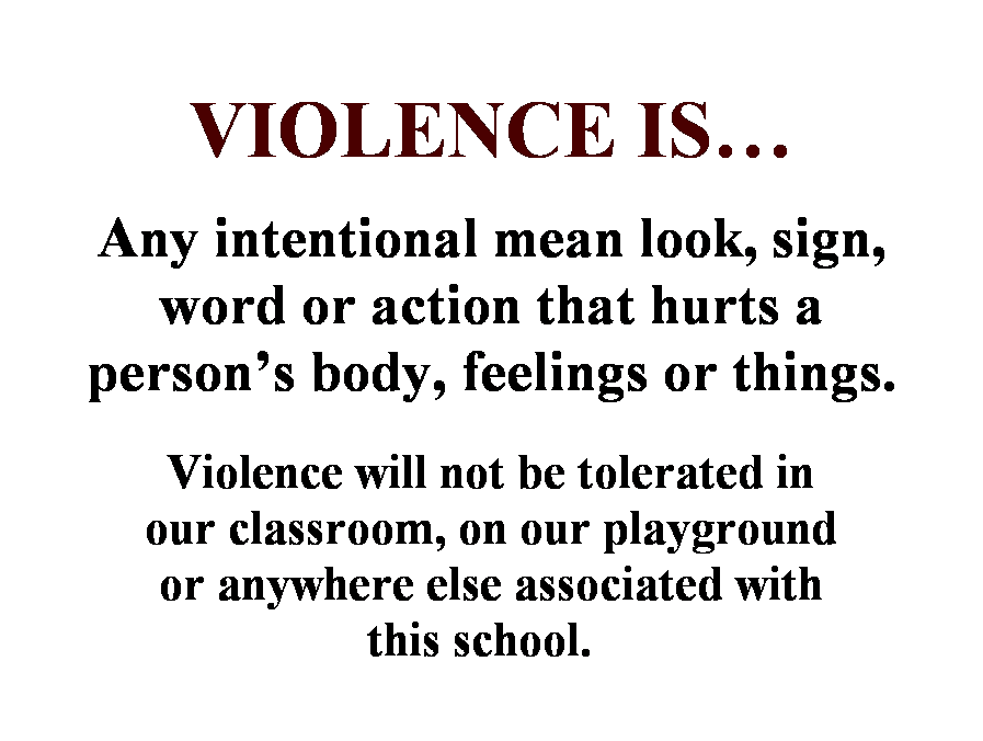 Text Box: VIOLENCE IS
 
Any intentional mean look, sign, word or action that hurts a persons body, feelings or things.
 
Violence will not be tolerated in 
our classroom, on our playground 
or anywhere else associated with 
this school.  
 
 
